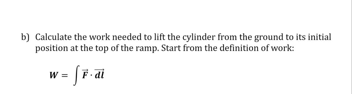 b) Calculate the work needed to lift the cylinder from the ground to its initial
position at the top of the ramp. Start from the definition of work:
W =
F. dl
