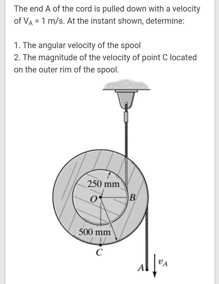 The end A of the cord is pulled down with a velocity
of VA = 1 m/s. At the instant shown, determine:
1. The angular velocity of the spool
2. The magnitude of the velocity of point C located
on the outer rim of the spool.
250 mm
500 mm
C
VA
