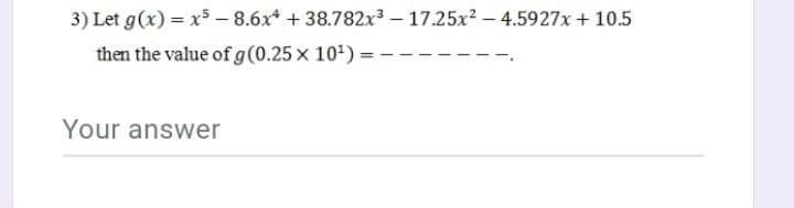 3) Let g(x) = x - 8.6x* + 38.782x3 – 17.25x? – 4.5927x + 10.5
then the value of g(0.25 x 10) =
Your answer
