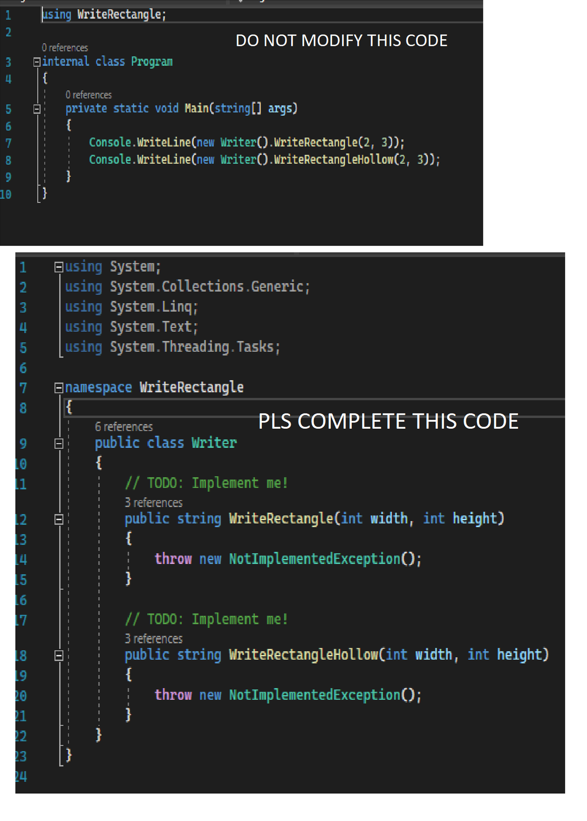 2
im a
3
LO VO 2 000 O
4 {
6
7
8
9
10
HN Mo
2345
L6
17
19
using WriteRectangle;
21
O references
Binternal class Program
23
24
O references
|-| private static void Main(string[] args)
{
I
DO NOT MODIFY THIS CODE
7 Enamespace WriteRectangle
{
Console.WriteLine(new Writer().WriteRectangle(2, 3));
Console.WriteLine(new Writer().WriteRectangleHollow(2, 3));
using System;
using
using System.Linq;
using System.Text;
using
System.Collections.Generic;
System.Threading.Tasks;
6 references
public class Writer
{
PLS COMPLETE THIS CODE
// TODO: Implement me!
3 references
public string WriteRectangle(int width, int height)
{
throw new NotImplementedException();
// TODO: Implement me!
3 references
public string WriteRectangleHollow(int width, int height)
{
throw new NotImplementedException();