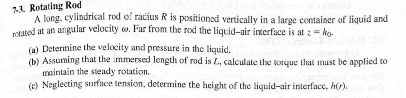 7-3. Rotating Rod
A long, cylindrical rod of radius R is positioned vertically in a large container of liquid and
rotated at an angular velocity w. Far from the rod the liquid-air interface is at z = ho-
(a) Determine the velocity and pressure in the liquid.
(b) Assuming that the immersed length of rod is L, calculate the torque that must be applied to
maintain the steady rotation.
(c) Neglecting surface tension, determine the height of the liquid-air interface, h(r).
