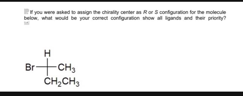 If you were asked to assign the chirality center as R or S configuration for the molecule
below, what would be your correct configuration show all ligands and their priority?
H
Br+CH3
CH2CH3
