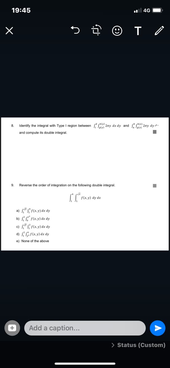 19:45
4G
8.
Identify the integral with Type I region between 2ny dx dy and s) 2ny dy d-
ch(x).
and compute its double integral.
9.
Reverse the order of integration on the following double integral.
f(x, y) dy dx
a) s" S; (x,y) dx dy
b) S L" 1(x, y) dx dy
c) (x,y) dx dy
d) si Sar (x.y) dx dy
e) None of the above
Add a caption...
> Status (Custom)
+
