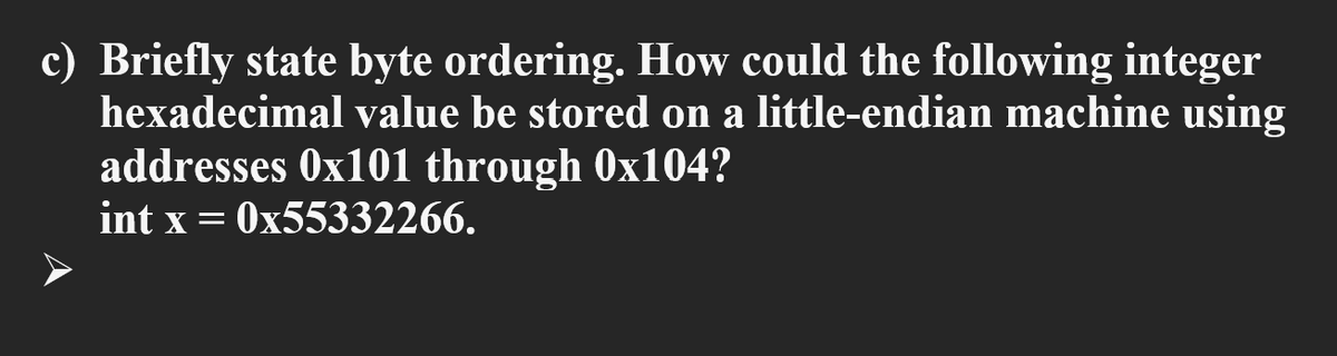 c) Briefly state byte ordering. How could the following integer
hexadecimal value be stored on a little-endian machine using
addresses 0x101 through 0x104?
int x = 0x55332266.

