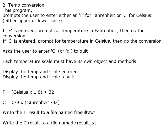 2. Temp conversion
This program,
prompts the user to enter either an 'F' for Fahrenheit or 'C' for Celsius
(either upper or lower case)
If 'F' is entered, prompt for temperature in Fahrenheit, then do the
conversion
If 'C' is entered, prompt for temperature in Celsius, then do the conversion
Asks the user to enter 'Q' (or 'q') to quit
Each temperature scale must have its own object and methods
Display the temp and scale entered
Display the temp and scale results
F = (Celsius x 1.8) + 32
C = 5/9 x (Fahrenheit -32)
Write the F result to a file named fresult.txt
Write the C result to a file named cresult.txt
