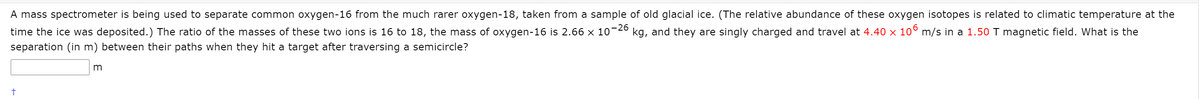 A mass spectrometer is being used to separate common oxygen-16 from the much rarer oxygen-18, taken from a sample of old glacial ice. (The relative abundance of these oxygen isotopes is related to climatic temperature at the
time the ice was deposited.) The ratio of the masses of these two ions is 16 to 18, the mass of oxygen-16 is 2.66 x 10-2º kg, and they are singly charged and travel at 4.40 × 10° m/s in a 1.50 T magnetic field. What is the
separation (in m) between their paths when they hit a target after traversing a semicircle?
m
