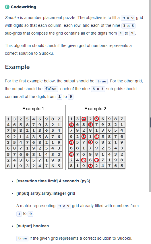 Codewriting
Sudoku is a number-placement puzzle. The objective is to fill a 9 x 9 grid
with digits so that each column, each row, and each of the nine 3 x 3
sub-grids that compose the grid contains all of the digits from 1 to 9
This algorithm should check if the given grid of numbers represents a
correct solution to Sudoku.
Example
For the first example below, the output should be true. For the other grid,
the output should be false each of the nine 3 x 3 sub-grids should
contain all of the digits from 1 to 9.
Example 1
Example 2
132546987 13256987
46 8 5 7 9 3 2 1
792 8 13 6 5 4
923 14 5 8 7 6
3 5 7 4 6 8 2 19
6 8 179 2 5 4 3
57 6 9 81432
2 4 5 6 3 7 198
819324 765 819324 765
465879 3 2 1
79821 36 54
921 43 58 76
354768 219
687192543
576981432
243 657 19 8
.
[execution time limit] 4 seconds (py3)
[input] array.array.integer grid
A matrix representing 9 x 9 grid already filled with numbers from
1 to 9.
• [output] boolean
.
true if the given grid represents a correct solution to Sudoku,