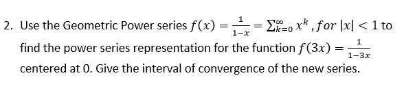 1
2. Use the Geometric Power series f(x) =
E-o x* , for |x| < 1 to
Zk=0
1-x
1
find the power series representation for the function f(3x) :
1-3х
centered at 0. Give the interval of convergence of the new series.
