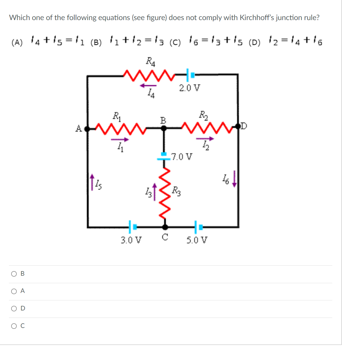 Which one of the following equations (see figure) does not comply with Kirchhoff's junction rule?
(A) 4 + is = '1 (B) '1+/2 = !3 (c) 's = 13 + is (D) 2 ='4 + 16
%3D
%3D
R4
2.0 V
14
R1
В
A
.7.0 V
16
R3
3.0 V
C
5.0 V
A
