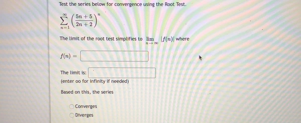 Test the series below for convergence using the Root Test.
5n + 5
2n + 2
n=1
The limit of the root test simplifies to lim [f(n)| where
n- 00
f(n) =
The limit is:
(enter oo for infinity if needed)
Based on this, the serie
Converges
Diverges
