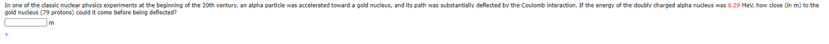 In one of the classic nuclear physics experiments at the beginning of the 20th century, an alpha particle was accelerated toward a gold nucleus, and its path was substantially deflected by the Coulomb interaction. If the energy of the doubly charged alpha nucleus was 6.29 MeV, how close (in m) to the
gold nucleus (79 protons) could it come before being deflected?
m
