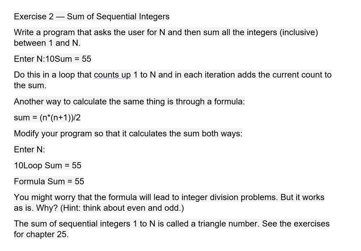 Exercise 2 – Sum of Sequential Integers
-
Write a program that asks the user for N and then sum all the integers (inclusive)
between 1 and N.
Enter N:10Sum
= 55
Do this in a loop that counts up 1 to N and in each iteration adds the current count to
---------------------------------+-
the sum.
Another way to calculate the same thing is through a formula:
sum = (n*(n+1))/2
Modify your program so that it calculates the sum both ways:
Enter N:
10Loop Sum = 55
%3D
Formula Sum = 55
%D
You might worry that the formula will lead to integer division problems. But it works
as is. Why? (Hint: think about even and odd.)
The sum of sequential integers 1 to N is called a triangle number. See the exercises
for chapter 25.
