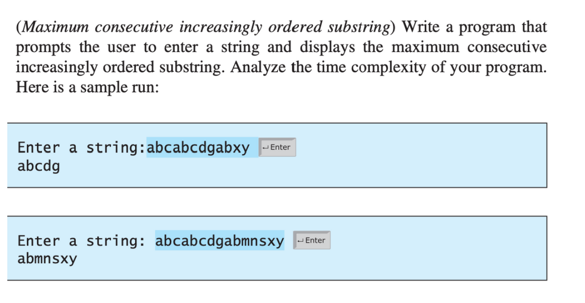 (Maximum consecutive increasingly ordered substring) Write a program that
prompts the user to enter a string and displays the maximum consecutive
increasingly ordered substring. Analyze the time complexity of your program.
Here is a sample run:
Enter a string: abcabcdgabxy
abcdg
JEnter
Enter a string: abcabcdgabmnsxy
abmnsxy
- Enter

