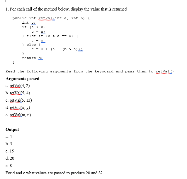 1. For each call of the method below, display the value that is returned
public int retval (int a, int b) {
int ci
if (a > b) {
c = a;
} else if (b a == 0) {
c = b;
} else {
c = b + (a
(b * a) Li
}
return c:
}
Read the following arguments from the keyboard and pass them to retval()
Arguments passed
a. retVal(4, 2)
b. retVal(5, 4)
c. retVal(5, 13)
d. retVal(x, y)
e. retVal(m, n)
Output
a. 4
b. 5
с. 15
d. 20
e. 8
For d and e what values are passed to produce 20 and 8?
