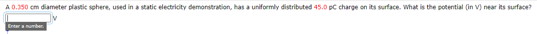 A 0.350 cm diameter plastic sphere, used in a static electricity demonstration, has a uniformly distributed 45.0 pC charge on its surface. What is the potential (in V) near its surface?
Enter a number.
