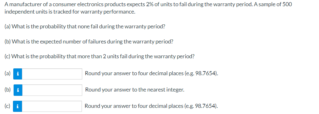A manufacturer of a consumer electronics products expects 2% of units to fail during the warranty period. A sample of 500
independent units is tracked for warranty performance.
(a) What is the probability that none fail during the warranty period?
(b) What is the expected number of failures during the warranty period?
(c) What is the probability that more than 2 units fail during the warranty period?
(a) i
(b) i
(c) i
Round your answer to four decimal places (e.g. 98.7654).
Round your answer to the nearest integer.
Round your answer to four decimal places (e.g. 98.7654).