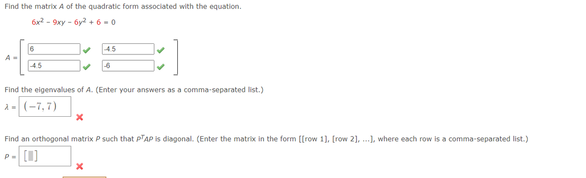 Find the matrix A of the quadratic form associated with the equation.
6x2 - 9xy - 6y2 + 6 = 0
6
-4.5
A =
-4.5
-6
Find the eigenvalues of A. (Enter your answers as a comma-separated list.)
(-7,7)
Find an orthogonal matrix P such that PTAP is diagonal. (Enter the matrix in the form [[row 1], [row 2], ...], where each row is a comma-separated list.)
[1]
P =
