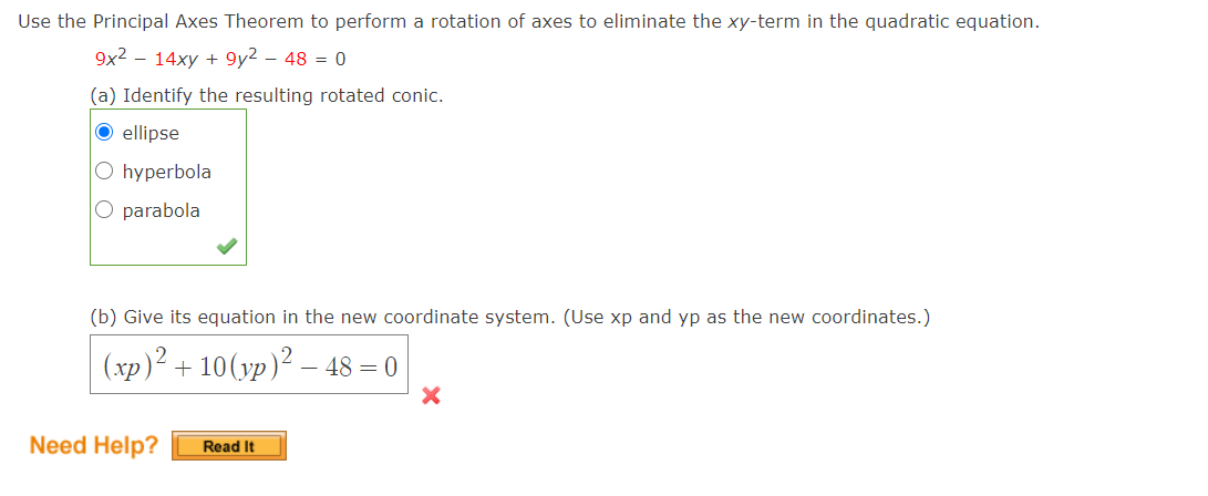 Use the Principal Axes Theorem to perform a rotation of axes to eliminate the xy-term in the quadratic equation.
9x2 – 14xy + 9y2 – 48 = 0
(a) Identify the resulting rotated conic.
O ellipse
O hyperbola
O parabola
(b) Give its equation in the new coordinate system. (Use xp and yp as the new coordinates.)
(xp)² + 10(yp)² – 48 = 0
Need Help?
Read It

