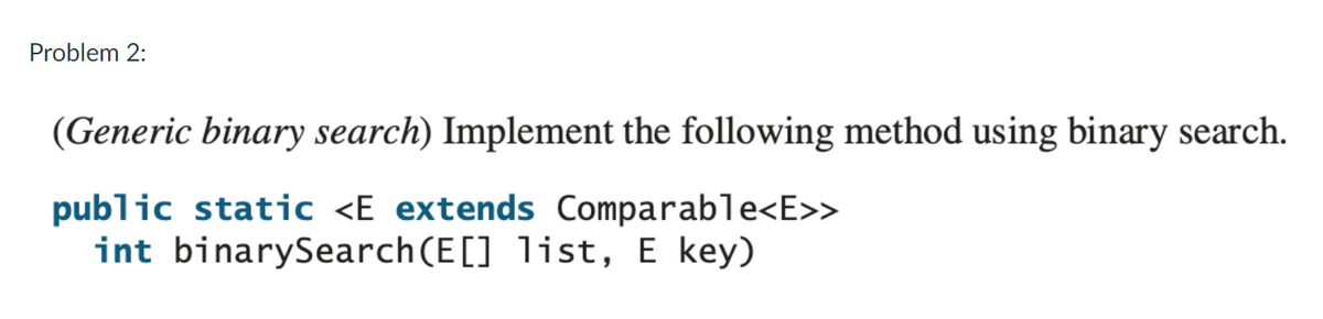 Problem 2:
(Generic binary search) Implement the following method using binary search.
public static <E extends Comparable<E>>
int binarySearch(E[] list, E key)

