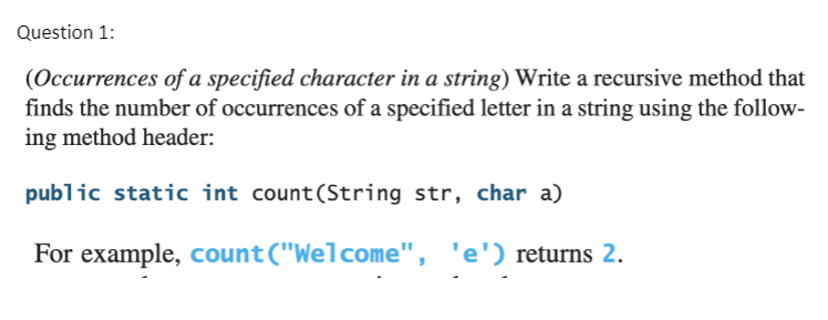 Question 1:
(Occurrences of a specified character in a string) Write a recursive method that
finds the number of occurrences of a specified letter in a string using the follow-
ing method header:
public static int count(String str, char a)
For example, count("Welcome", 'e') returns 2.
