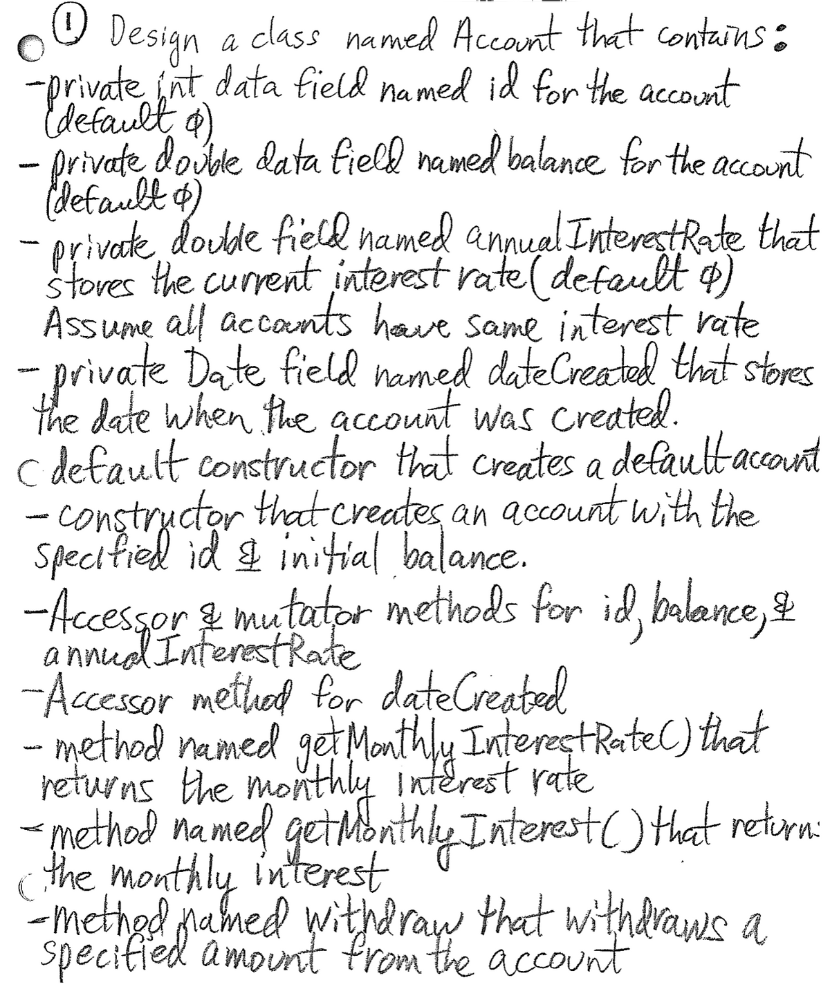 class named Accant that contains:
Design
-private jnt data field named id for the account
default a)
- private dosole data fielk named balance for the account
default o)
- privake, doulde fiell named annuel InterestRate that
stores the current interest rate( default o)
Assume all accants have same interest rate
-private Date field named dateCreated that stores
the date when the account was created.
c default constructor that creates a defauttaccont
- constructor that creates an account with the
specified id & initial balance.
a
& mutator methods for id, balance, &
a nnud InterestRate
-AccessorterestRate
-Accessor method for dateCreated
- method named get Monthly InterestRateCC) that
returns the monthly interest rate
- methal named gethbnthly Interest() that retora:
the interest
monthly
-methed named witdray that withdraws a
Specified amount from the account
