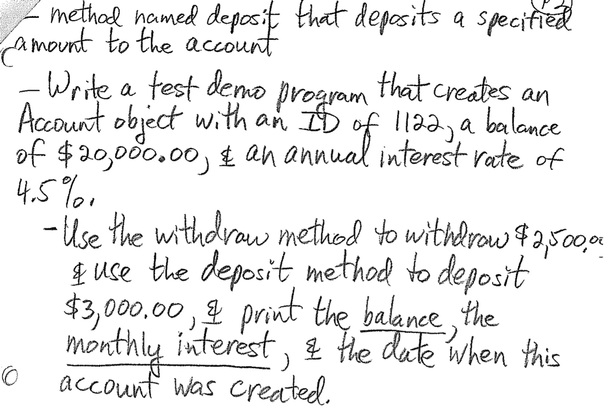 methad named deposit that deposits a specitied
amount to the account
- Write a test deno
Account object with an ID of 1122, a balance
of $20,00.00, £ an annual interest rate of
4.5%1
- Use the withdraw method to withdrow $2,500
& uce the deposit, method to deposit
$3,000.00
program
that creates an
, print the balance the
interest, 2 the date when this
account was created.
