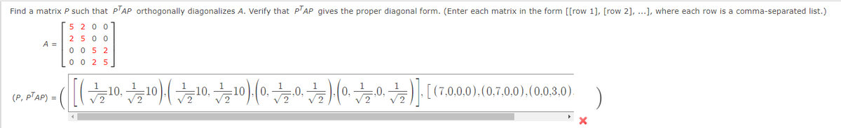 Find a matrix P such that P'AP orthogonally diagonalizes A. Verify that P'AP gives the proper diagonal form. (Enter each matrix in the form [[row 1], [row 2], ...], where each row is a comma-separated list.)
5 2 0
2 5 0 0
A =
0 0 5 2
0 0 2 5
(0800)(0020)(0002)](쑤00(부0쑤이(oror)(oro1)|
:10,
,0,
(P, PTAP) =
