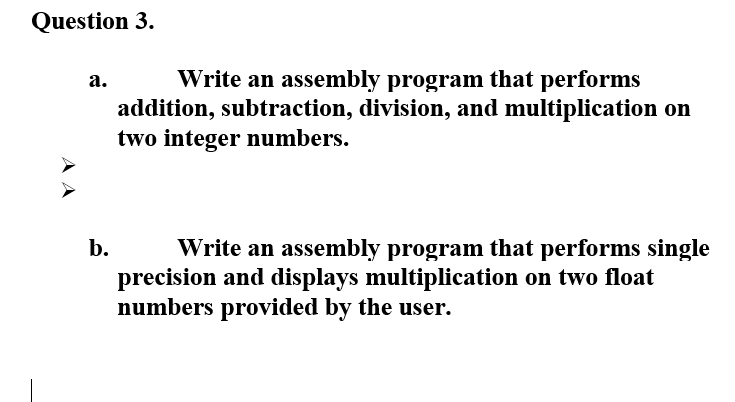 Question 3.
Write an assembly program that performs
addition, subtraction, division, and multiplication on
two integer numbers.
а.
Write an assembly program that performs single
precision and displays multiplication on two float
numbers provided by the user.
b.
AA
