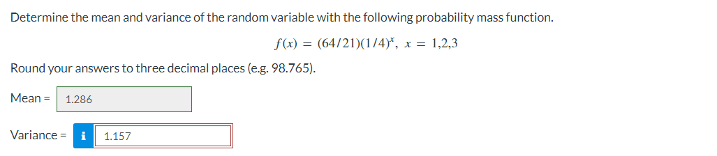 Determine the mean and variance of the random variable with the following probability mass function.
f(x) = (64/21)(1/4)*, x = 1,2,3
Round your answers to three decimal places (e.g. 98.765).
Mean = 1.286
Variance = i 1.157