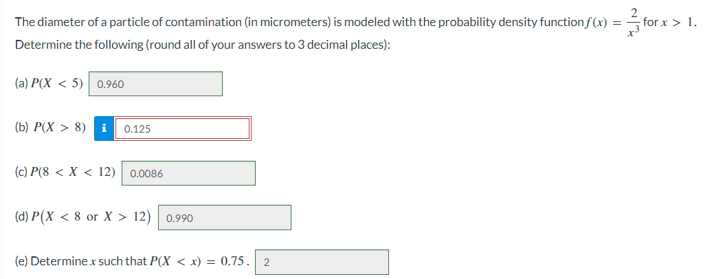 The diameter of a particle of contamination (in micrometers) is modeled with the probability density function f(x) =
for x > 1.
forx
Determine the following (round all of your answers to 3 decimal places):
(a) P(X < 5) 0.960
(b) P(X> 8) i 0.125
(c) P(8 < X < 12) 0.0086
(d) P(X < 8 or X > 12) 0.990
(e) Determine x such that P(X < x) = 0.75. 2