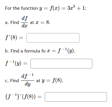 For the function y = f(x) = 3x° + 1:
df
at x = 8.
dx
a. Find
f'(8)
b. Find a formula fo x = f-'(y).
f-'(y)
df -1
at y = f(8).
dy
c. Find
(f-')'(F(8)) =
