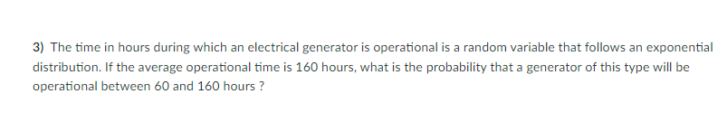 3) The time in hours during which an electrical generator is operational is a random variable that follows an exponential
distribution. If the average operational time is 160 hours, what is the probability that a generator of this type will be
operational between 60 and 160 hours ?