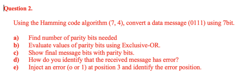 Question 2.
Using the Hamming code algorithm (7, 4), convert a data message (0111) using 7bit.
a)
Find number of parity bits needed
b)
Evaluate values of parity bits using Exclusive-OR.
c)
Show final message bits with parity bits.
d)
How do you identify that the received message has error?
e)
Inject an error (o or 1) at position 3 and identify the error position.
