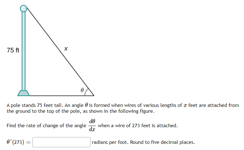 75 ft
A pole stands 75 feet tall. An angle 0 is formed when wires of various lengths of x feet are attached from
the ground to the top of the pole, as shown in the following figure.
de
when a wire of 273 feet is attached.
dæ
Find the rate of change of the angle
O' (273) =
radians per foot. Round to five decimal places.
