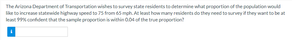 The
Arizona Department of Transportation wishes to survey state residents to determine what proportion of the population would
like to increase statewide highway speed to 75 from 65 mph. At least how many residents do they need to survey if they want to be at
least 99% confident that the sample proportion is within 0.04 of the true proportion?
i