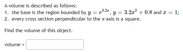 A volume is described as follows:
1. the base is the region bounded by y = e3.2=, y = 3.2x? + 0.8 and a =
2. every cross section perpendicular to the x-axis is a square.
13;
Find the volume of this object.
volume =
