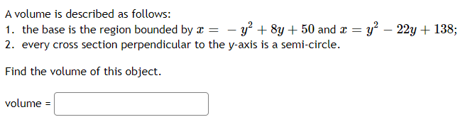 A volume is described as follows:
1. the base is the region bounded by x = – y² + 8y+ 50 and a = y – 22y + 138;
-
2. every cross section perpendicular to the y-axis is a semi-circle.
Find the volume of this object.
volume =
