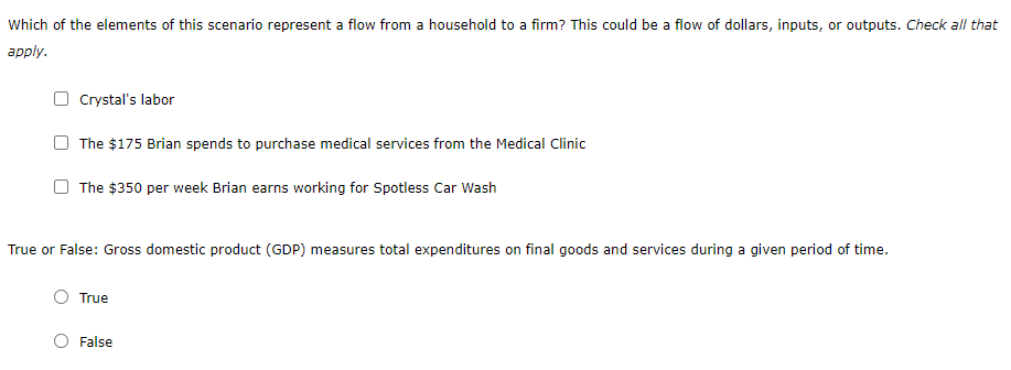 Which of the elements of this scenario represent a flow from a household to a firm? This could be a flow of dollars, inputs, or outputs. Check all that
аpply.
Crystal's labor
The $175 Brian spends to purchase medical services from the Medical Clinic
The $350 per week Brian earns working for Spotless Car Wash
True or False: Gross domestic product (GDP) measures total expenditures on final goods and services during a given period of time.
True
O False
