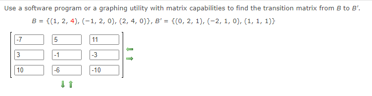 Use a software program or a graphing utility with matrix capabilities to find the transition matrix from B to B'.
B = {(1, 2, 4), (-1, 2, 0), (2, 4, 0)}, B' = {(0, 2, 1), (-2, 1, 0), (1, 1, 1)}
-7
11
-1
-3
10
-6
|-10
