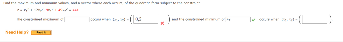 Find the maximum and minimum values, and a vector where each occurs, of the quadratic form subject to the constraint.
z = x,2 + 12x22; 9×1² + 49x,² = 441
The constrained maximum of
occurs when (x1, x2) =
0,2
and the constrained minimum of 49
occurs when (x1, X2) =
Need Help?
Read It
