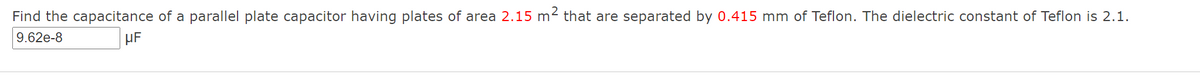 Find the capacitance of a parallel plate capacitor having plates of area 2.15 m2 that are separated by 0.415 mm of Teflon. The dielectric constant of Teflon is 2.1.
9.62e-8
HF
