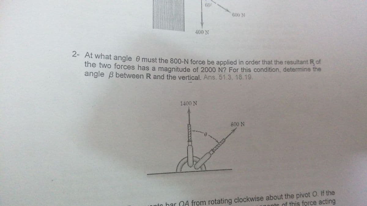 60
600 N
400 N
2- At what angle 0 must the 800-N force be applied in order that the resultant R of
the two forces has a magnitude of 2000 N? For this condition, determine the
angle B between R and the vertical. Ans. 51.3, 18.19.
1400 N
800 N
unto bar OA from rotating clockwise about the pivot O. If the
nonts of this force acting
