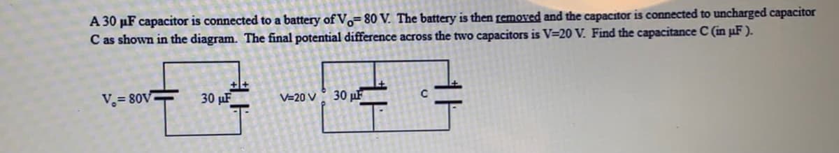 A 30 µF capacitor is connected to a battery of V,=80 V. The battery is then removed and the capacitor is connected to uncharged capacitor
C as shown in the diagram. The final potential difference across the two capacitors is V=20 V. Find the capacitance C (in µF).
V.= 80V
30 µF
30 µF
V=20 V
