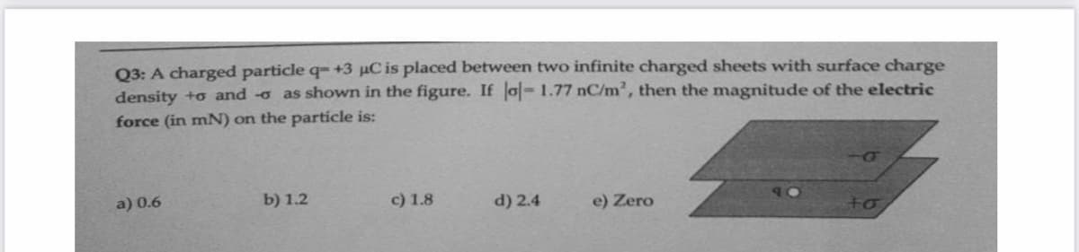 Q3: A charged particle q- +3 µC is placed between two infinite charged sheets with surface charge
density +o and -o as shown in the figure. If o-1.77 nC/m², then the magnitude of the electric
force (in mN) on the particle is:
a) 0.6
b) 1.2
c) 1.8
d) 2.4
e) Zero
to
