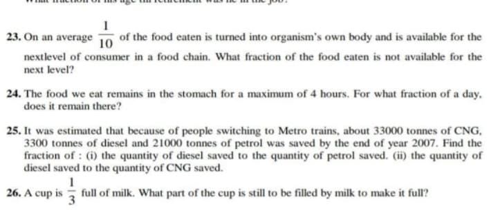1
23. On an average
of the food eaten is turned into organism's own body and is available for the
10
nextlevel of consumer in a food chain. What fraction of the food eaten is not available for the
next level?
24. The food we eat remains in the stomach for a maximum of 4 hours. For what fraction of a day,
does it remain there?
25. It was estimated that because of people switching to Metro trains, about 33000 tonnes of CNG,
3300 tonnes of diesel and 21000 tonnes of petrol was saved by the end of year 2007. Find the
fraction of : (i) the quantity of diesel saved to the quantity of petrol saved. (ii) the quantity of
diesel saved to the quantity of CNG saved.
26. A cup is
full of milk. What part of the cup is still to be filled by milk to make it full?
