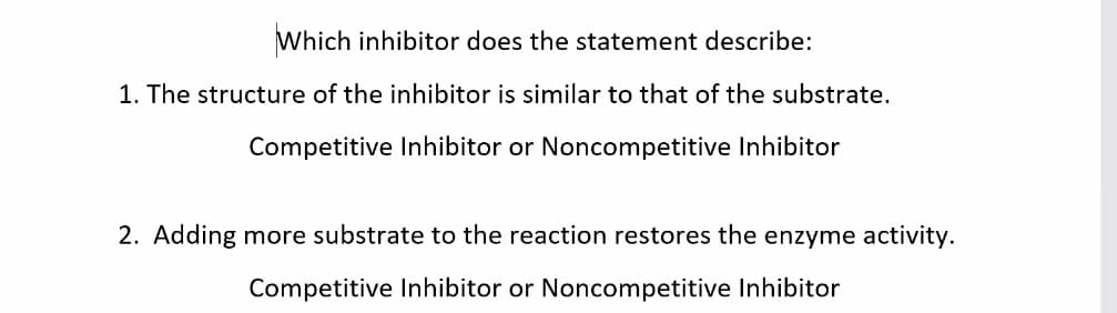 Which inhibitor does the statement describe:
1. The structure of the inhibitor is similar to that of the substrate.
Competitive Inhibitor or Noncompetitive Inhibitor
2. Adding more substrate to the reaction restores the enzyme activity.
Competitive Inhibitor or Noncompetitive Inhibitor
