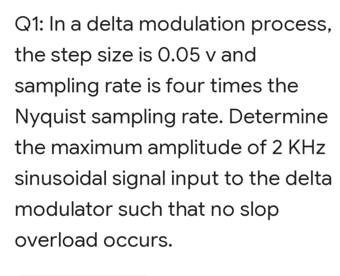 Q1: In a delta modulation process,
the step size is 0.05 v and
sampling rate is four times the
Nyquist sampling rate. Determine
the maximum amplitude of 2 KHz
sinusoidal signal input to the delta
modulator such that no slop
overload occurs.