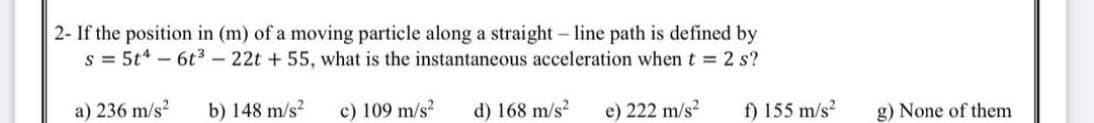 2- If the position in (m) of a moving particle along a straight - line path is defined by
s = 5t* - 6t3 - 22t + 55, what is the instantaneous acceleration when t = 2 s?
a) 236 m/s?
b) 148 m/s?
c) 109 m/s?
d) 168 m/s?
e) 222 m/s?
f) 155 m/s?
g) None of them
