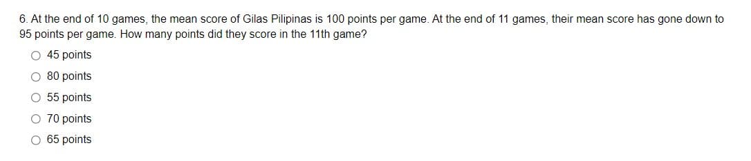 6. At the end of 10 games, the mean score of Gilas Pilipinas is 100 points per game. At the end of 11 games, their mean score has gone down to
95 points per game. How many points did they score in the 11th game?
O 45 points
O 80 points
O 55 points
O 70 points
O 65 points

