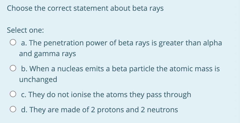 Choose the correct statement about beta rays
Select one:
O a. The penetration power of beta rays is greater than alpha
and gamma rays
O b. When a nucleas emits a beta particle the atomic mass is
unchanged
O c. They do not ionise the atoms they pass through
O d. They are made of 2 protons and 2 neutrons
